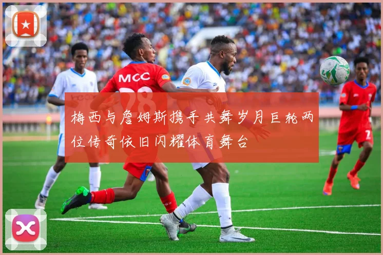 梅西与詹姆斯携手共舞岁月巨轮两位传奇依旧闪耀体育舞台