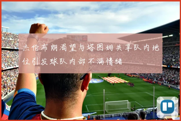 杰伦布朗渴望与塔图姆共享队内地位引发球队内部不满情绪