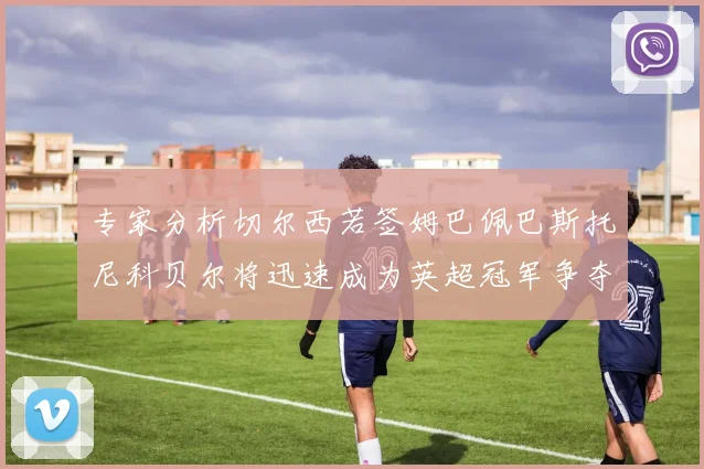 专家分析切尔西若签姆巴佩巴斯托尼科贝尔将迅速成为英超冠军争夺者