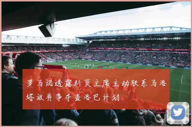 罗马诺透露科莫主席主动联系马洛塔放弃争夺查洛巴计划