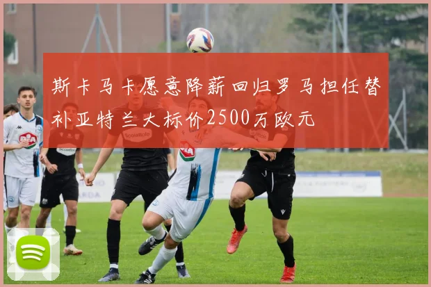 斯卡马卡愿意降薪回归罗马担任替补亚特兰大标价2500万欧元