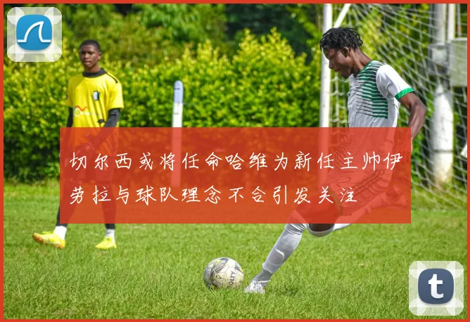 切尔西或将任命哈维为新任主帅伊劳拉与球队理念不合引发关注