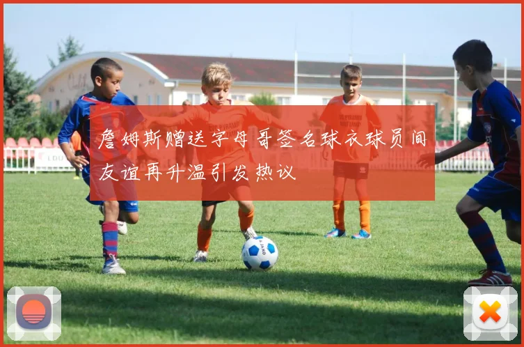 詹姆斯赠送字母哥签名球衣球员间友谊再升温引发热议