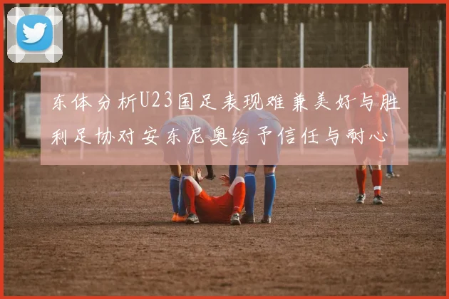 东体分析U23国足表现难兼美好与胜利足协对安东尼奥给予信任与耐心