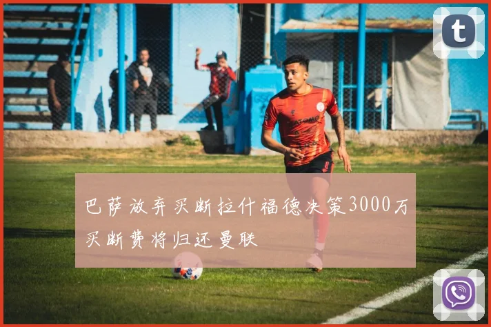 巴萨放弃买断拉什福德决策3000万买断费将归还曼联