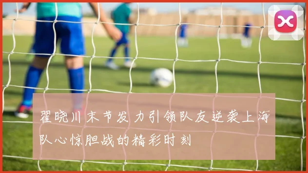 翟晓川末节发力引领队友逆袭上海队心惊胆战的精彩时刻