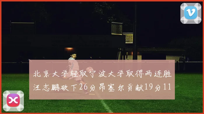 北京大学轻取宁波大学取得两连胜汪志鹏砍下26分昂塞尔贡献19分11篮板5助攻