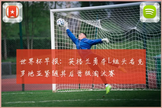 世界杯早报：英格兰勇夺L组头名克罗地亚紧随其后晋级淘汰赛