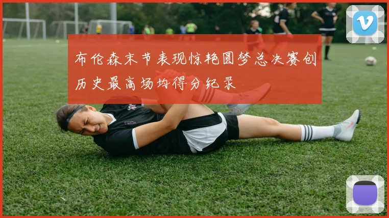 布伦森末节表现惊艳圆梦总决赛创历史最高场均得分纪录