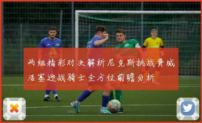 两组精彩对决解析尼克斯挑战费城活塞迎战骑士全方位前瞻分析