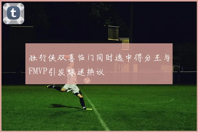 独行侠双喜临门同时选中得分王与FMVP引发球迷热议