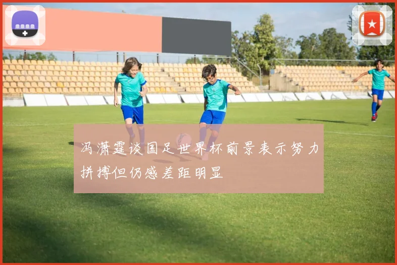 冯潇霆谈国足世界杯前景表示努力拼搏但仍感差距明显