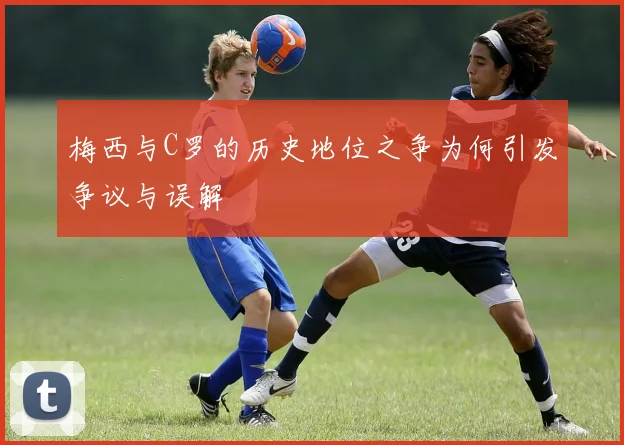 梅西与C罗的历史地位之争为何引发争议与误解