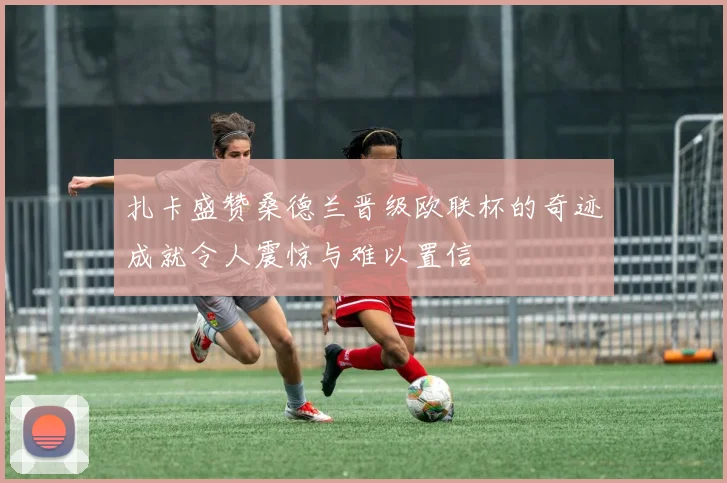 扎卡盛赞桑德兰晋级欧联杯的奇迹成就令人震惊与难以置信