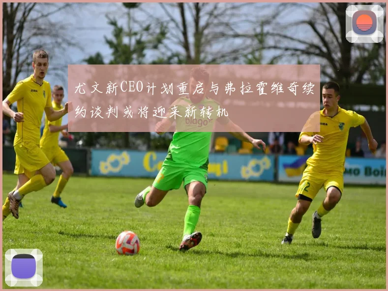 尤文新CEO计划重启与弗拉霍维奇续约谈判或将迎来新转机