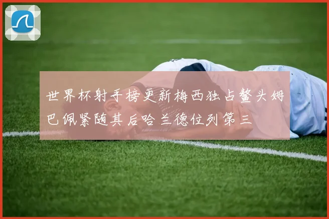世界杯射手榜更新梅西独占鳌头姆巴佩紧随其后哈兰德位列第三