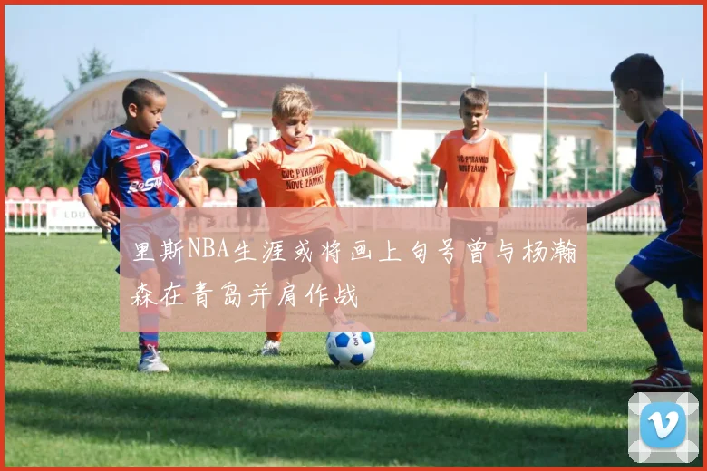 里斯NBA生涯或将画上句号曾与杨瀚森在青岛并肩作战