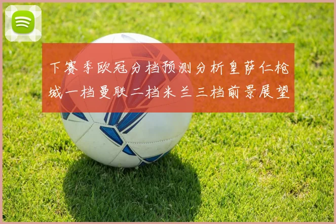 下赛季欧冠分档预测分析皇萨仁枪城一档曼联二档米兰三档前景展望