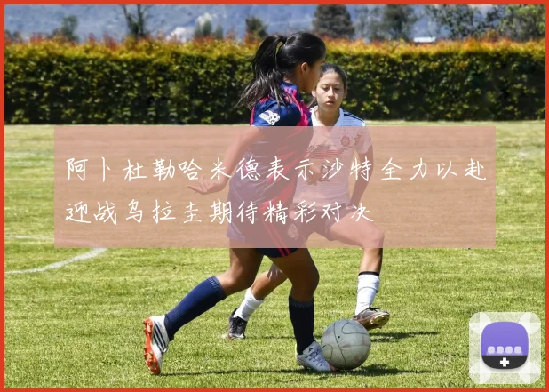 阿卜杜勒哈米德表示沙特全力以赴迎战乌拉圭期待精彩对决