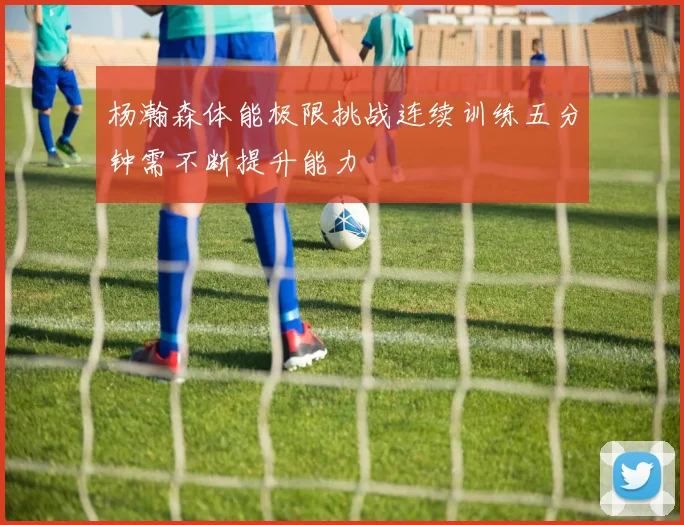 杨瀚森体能极限挑战连续训练五分钟需不断提升能力