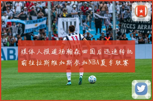 媒体人报道杨瀚森回国后迅速转机前往拉斯维加斯参加NBA夏季联赛