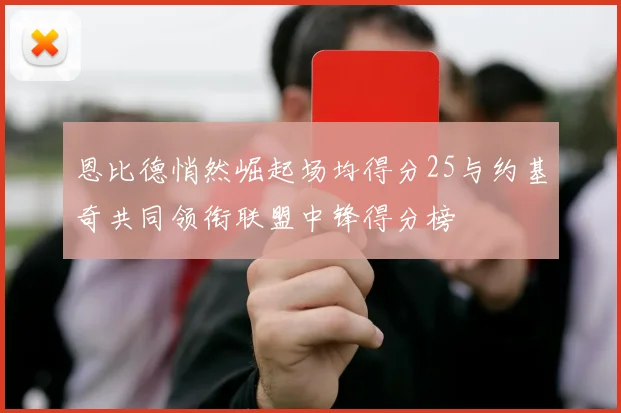 恩比德悄然崛起场均得分25与约基奇共同领衔联盟中锋得分榜
