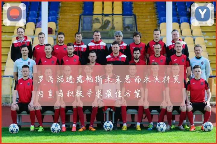 罗马诺透露帕斯未来悬而未决科莫与皇马积极寻求最佳方案